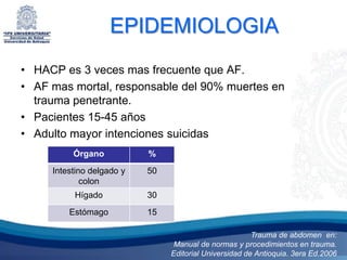 EPIDEMIOLOGIA
• HACP es 3 veces mas frecuente que AF.
• AF mas mortal, responsable del 90% muertes en
  trauma penetrante.
• Pacientes 15-45 años
• Adulto mayor intenciones suicidas
          Órgano           %
     Intestino delgado y   50
             colon
          Hígado           30
         Estómago          15

                                                        Trauma de abdomen en:
                                 Manual de normas y procedimientos en trauma.
                                Editorial Universidad de Antioquia. 3era Ed.2006
 