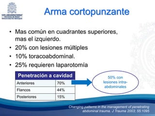Arma cortopunzante

• Mas común en cuadrantes superiores,
  mas el izquierdo.
• 20% con lesiones múltiples
• 10% toracoabdominal.
• 25% requieren laparotomía
  Penetración a cavidad                         50% con
  Anteriores      70%                        lesiones intra-
                                              abdominales
  Flancos         44%
  Posteriores     15%

                        Changing patterns in the management of penetrating
                                abdominal trauma. J Trauma 2003; 55:1095
 