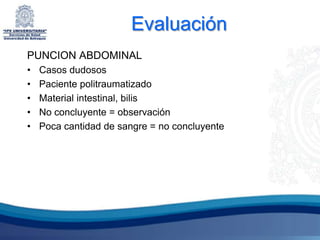 Evaluación
PUNCION ABDOMINAL
•   Casos dudosos
•   Paciente politraumatizado
•   Material intestinal, bilis
•   No concluyente = observación
•   Poca cantidad de sangre = no concluyente
 
