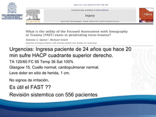 Urgencias: Ingresa paciente de 24 años que hace 20
min sufre HACP cuadrante superior derecho.
TA 120/60 FC 95 Temp 36 Sat 100%
Glasgow 15, Cuello normal, cardiopulmonar normal.
Leve dolor en sitio de herida, 1 cm.
No signos de irritación.
Es útil el FAST ??
Revisión sistemtica con 556 pacientes
 