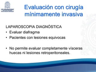 Evaluación con cirugía
          mínimamente invasiva

LAPAROSCOPIA DIAGNÓSTICA
• Evaluar diafragma
• Pacientes con lesiones equivocas

• No permite evaluar completamente vísceras
  huecas ni lesiones retroperitoneales.
 