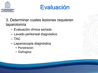 Evaluación

3. Determinar cuales lesiones requieren
laparotomía
  –   Evaluación clínica seriada
  –   Lavado peritoneal diagnóstico
  –   TAC
  –   Laparoscopia diagnóstica
       • Penetración
       • Diafragma
 