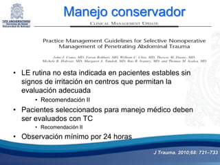 Manejo conservador



• LE rutina no esta indicada en pacientes estables sin
  signos de irritación en centros que permitan la
  evaluación adecuada
      • Recomendación II
• Pacientes seleccionados para manejo médico deben
  ser evaluados con TC
      • Recomendación II
• Observación mínimo por 24 horas

                                          J Trauma. 2010;68: 721–733
 
