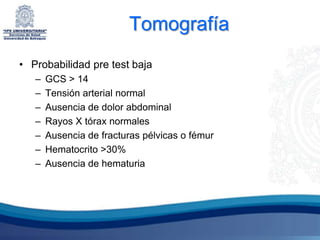 Tomografía
• Probabilidad pre test baja
   –   GCS > 14
   –   Tensión arterial normal
   –   Ausencia de dolor abdominal
   –   Rayos X tórax normales
   –   Ausencia de fracturas pélvicas o fémur
   –   Hematocrito >30%
   –   Ausencia de hematuria
 