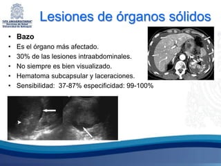 Lesiones de órganos sólidos
• Bazo
•   Es el órgano más afectado.
•   30% de las lesiones intraabdominales.
•   No siempre es bien visualizado.
•   Hematoma subcapsular y laceraciones.
•   Sensibilidad: 37-87% especificidad: 99-100%
 