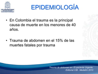 EPIDEMIOLOGÍA

• En Colombia el trauma es la principal
  causa de muerte en los menores de 40
  años.

• Trauma de abdomen en el 15% de las
  muertes fatales por trauma




                        Trauma de abdomen en: El paciente Urgente.
                                      Editorial CIB . Medellín 2010
 