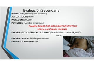 Evaluación Secundaria
• INSPECCION (lesión órganos internos?)
• AUSCULTACION (RHA?)
• PALPACION (DOLOR?)
• PERCUSION (Matidez, timpanismo)
EXAMEN GUIADO POR ALTO INDICE DE SOSPECHA
• REEVALUACIÓN DEL PACIENTE
• EXAMEN RECTAL PERINEALY PELVIANO(Estabilidad de la pelvis,TR, Lesión
• uretral)
• EXAMENVAGINAL (heridas penetrantes)
• EXPLORACION DE HERIDAS
 