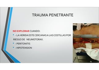 TRAUMA PENETRANTE
NO EXPLORAR CUANDO:
• - LA HERIDA ESTECERCANASA LAS COSTILLAS POR
RIESGO DE NEUMOTORAX.
• - PERITONITIS
• - HIPOTENSION
 
