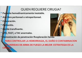 QUIEN REQUIERE CIRUGIA?
• Paciente hemodinamicamente inestable.
• Aire libre peritoneal o retroperitoneal.
• Evisceración.
• Peritonitis.
• Herida transfixante.
• LPD, FAST, oTAC anormales.
• Demostración de penetraciónexploración herida
PARA CONTROLAR LA HEMORRAGIA, EL DAÑO O CONTAMINACION
EN HERIDAS DE ARMA DE FUEGO LA MEJOR ESTRATEGIA ES LA
CIRUGIA
 