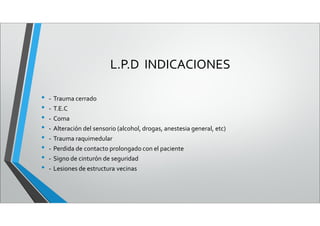 L.P.D INDICACIONES
• - Trauma cerrado
• - T.E.C
• - Coma
• - Alteración del sensorio (alcohol, drogas, anestesia general, etc)
• - Trauma raquimedular
• - Perdida de contacto prolongado con el paciente
• - Signo de cinturón de seguridad
• - Lesiones de estructura vecinas
 