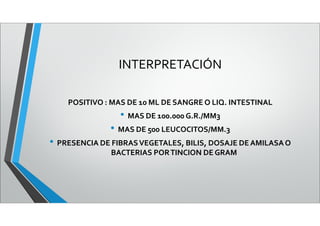 INTERPRETACIÓN
POSITIVO : MAS DE 10 ML DE SANGRE O LIQ. INTESTINAL
• MAS DE 100.000 G.R./MM3
• MAS DE 500 LEUCOCITOS/MM.3
• PRESENCIA DE FIBRASVEGETALES, BILIS, DOSAJE DEAMILASAO
BACTERIAS PORTINCION DE GRAM
 