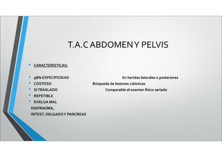 T.A.CABDOMENY PELVIS
• CARACTERÍSTICAS:
• 98% ESPECIFICIDAD En heridas laterales o posteriores
• COSTOSO Búsqueda de lesiones colonicas
• SITRASLADO Comparable al examen físico seriado
• REPETIBLE
• EVALUA MAL
DIAFRAGMA,
INTEST. DELGADOY PANCREAS
 
