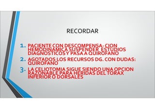 RECORDAR
1. PACIENTECON DESCOMPENSA-CION
HEMODINAMICA SUSPENDER ESTUDIOS
DIAGNOSTICOSY PASAA QUIROFANO
2. AGOTADOS LOS RECURSOS DG. CON DUDAS:
QUIROFANO
3. LA CELIOTOMIA SIGUE SIENDO UNA OPCION
RAZONABLE PARA HERIDAS DELTORAX
INFERIORO DORSALES
 