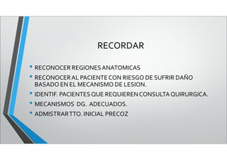 RECORDAR
• RECONOCER REGIONESANATOMICAS
• RECONOCERAL PACIENTECON RIESGO DE SUFRIR DAÑO
BASADO EN EL MECANISMO DE LESION.
• IDENTIF. PACIENTESQUE REQUIERENCONSULTAQUIRURGICA.
• MECANISMOS DG. ADECUADOS.
• ADMISTRARTTO. INICIAL PRECOZ
 