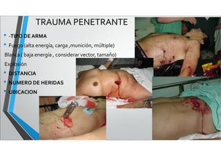 TRAUMA PENETRANTE
• -TIPO DEARMA
• Fuego (alta energía, carga ,munición, múltiple)
Blanca ( baja energía , considerar vector, tamaño)
Explosión
• DISTANCIA
• NUMERO DE HERIDAS
• UBICACION
 