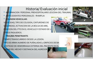 Historia/ Evaluación inicial
• INFORMACION PERSONAL PREHOSPITALARIO (ESCENA DELTRAUMA)
• ANTECEDENTES PERSONALES -AMPLIA
• COLISIONVEHICULAR:
VELOCIDAD,TIPO DE COLISION, CINTURONES DE
SEGURIDAD, ACTIVACION DE LA BOLSA DE AIRE,
POSICION DEL PTE EN ELVEHICULOY ESTADO DE LOS
OTROS PASAJEROS.
• TRAUMA PENETRANTE:
TIEMPOTRANSCURRIDO DESDE LA LESION.
TIPO DE ARMA.NUMERO DE PUÑALADAS u ORIFICIOS DE BALA
CANTIDAD DE HEMORRAGIA EXTERNA DEL PACIENTE EN EL
LUGAR DEL HECHOY DISTANCIA DEL AGRESOR
 