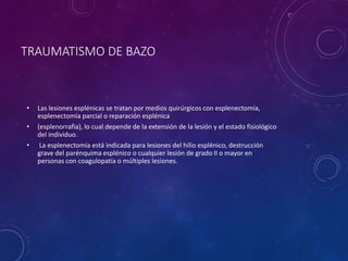 TRAUMATISMO DE BAZO
• Las lesiones esplénicas se tratan por medios quirúrgicos con esplenectomía,
esplenectomía parcial o reparación esplénica
• (esplenorrafia), lo cual depende de la extensión de la lesión y el estado fisiológico
del individuo.
• La esplenectomía está indicada para lesiones del hilio esplénico, destrucción
grave del parénquima esplénico o cualquier lesión de grado II o mayor en
personas con coagulopatía o múltiples lesiones.
 
