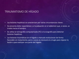TRAUMATISMO DE HÍGADO
• Las lesiones hepáticas se caracterizan por varias circunstancias claves:
• Se presenta dolor espontáneo y a la palpación en el abdomen que, a veces, se
irradia hacia el hombro.
• Se utiliza la tomografía computarizada (TC) o la ecografía para detectar
lesiones hepáticas.
• Las lesiones traumáticas en el hígado a menudo evolucionan de forma
favorable sin tratamiento, pero a veces es necesaria la cirugía para reparar la
lesión o para extirpar una parte del hígado.
 