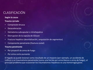 CLASIFICACIÓN
Según la causa
Trauma cerrado
• Compresión brusca
• Desaceleración
• Hematoma subcapsular o intrahepatico
• Disrrupcion de la capsula de Glisson
• Fractura hepático (desvitalización, amputación de segmentos)
• Componente penetrante (fractura costal)
Trauma penetrante
• Por proyectil de arma de fuego
• Por arma corto punzante
El hígado se puede lesionar como resultado de un impacto (por ejemplo, un accidente de
tráfico) o un traumatismo penetrante (como una herida por arma blanca o arma de fuego), el
principal problema que ocasionan los traumatismos hepáticos es una hemorragia grave.
 