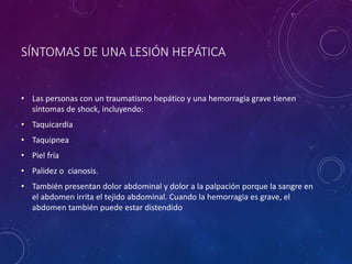 SÍNTOMAS DE UNA LESIÓN HEPÁTICA
• Las personas con un traumatismo hepático y una hemorragia grave tienen
síntomas de shock, incluyendo:
• Taquicardia
• Taquipnea
• Piel fría
• Palidez o cianosis.
• También presentan dolor abdominal y dolor a la palpación porque la sangre en
el abdomen irrita el tejido abdominal. Cuando la hemorragia es grave, el
abdomen también puede estar distendido
 