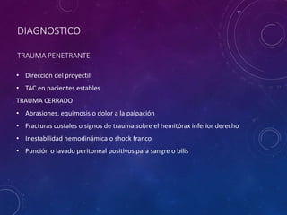 DIAGNOSTICO
TRAUMA PENETRANTE
• Dirección del proyectil
• TAC en pacientes estables
TRAUMA CERRADO
• Abrasiones, equimosis o dolor a la palpación
• Fracturas costales o signos de trauma sobre el hemitórax inferior derecho
• Inestabilidad hemodinámica o shock franco
• Punción o lavado peritoneal positivos para sangre o bilis
 