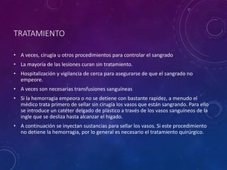 TRATAMIENTO
• A veces, cirugía u otros procedimientos para controlar el sangrado
• La mayoría de las lesiones curan sin tratamiento.
• Hospitalización y vigilancia de cerca para asegurarse de que el sangrado no
empeore.
• A veces son necesarias transfusiones sanguíneas
• Si la hemorragia empeora o no se detiene con bastante rapidez, a menudo el
médico trata primero de sellar sin cirugía los vasos que están sangrando. Para ello
se introduce un catéter delgado de plástico a través de los vasos sanguíneos de la
ingle que se desliza hasta alcanzar el hígado.
• A continuación se inyectan sustancias para sellar los vasos. Si este procedimiento
no detiene la hemorragia, por lo general es necesario el tratamiento quirúrgico.
 