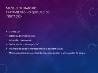 MANEJO OPERATORIO
TRATAMIENTO NO QUIRÚRGICO
INDICACIÓN:
• Grados I, II
• Estabilidad hemodinámica
• Integridad neurológica
• Definición de la lesión por TAC
• Ausencia de lesiones intraabdominales concomitantes
• Mínimo requerimiento de transfusiones sanguíneas < a 2 unidades de sangre
 