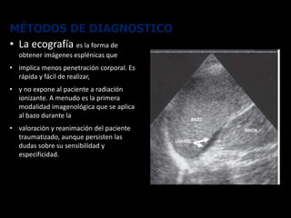 MÉTODOS DE DIAGNOSTICO
• La ecografía es la forma de
obtener imágenes esplénicas que
• implica menos penetración corporal. Es
rápida y fácil de realizar,
• y no expone al paciente a radiación
ionizante. A menudo es la primera
modalidad imagenológica que se aplica
al bazo durante la
• valoración y reanimación del paciente
traumatizado, aunque persisten las
dudas sobre su sensibilidad y
especificidad.
 