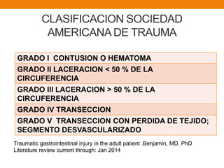 CLASIFICACION SOCIEDAD
AMERICANA DE TRAUMA
GRADO I CONTUSION O HEMATOMA
GRADO II LACERACION < 50 % DE LA
CIRCUFERENCIA
GRADO III LACERACION > 50 % DE LA
CIRCUFERENCIA
GRADO IV TRANSECCION
GRADO V TRANSECCION CON PERDIDA DE TEJIDO;
SEGMENTO DESVASCULARIZADO
Traumatic gastrointestinal injury in the adult patient .Benjamin, MD, PhD
Literature review current through: Jan 2014
 