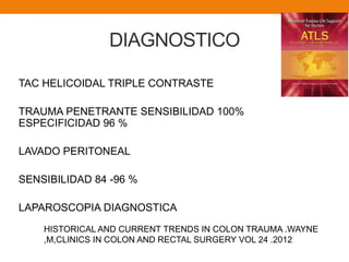 DIAGNOSTICO
TAC HELICOIDAL TRIPLE CONTRASTE
TRAUMA PENETRANTE SENSIBILIDAD 100%
ESPECIFICIDAD 96 %
LAVADO PERITONEAL
SENSIBILIDAD 84 -96 %
LAPAROSCOPIA DIAGNOSTICA
HISTORICAL AND CURRENT TRENDS IN COLON TRAUMA .WAYNE
,M,CLINICS IN COLON AND RECTAL SURGERY VOL 24 .2012
 