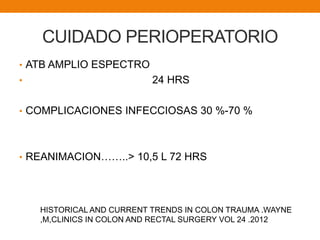 CUIDADO PERIOPERATORIO
• ATB AMPLIO ESPECTRO
• 24 HRS
• COMPLICACIONES INFECCIOSAS 30 %-70 %
• REANIMACION……..> 10,5 L 72 HRS
HISTORICAL AND CURRENT TRENDS IN COLON TRAUMA .WAYNE
,M,CLINICS IN COLON AND RECTAL SURGERY VOL 24 .2012
 