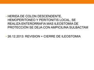• HERIDA DE COLON DESCENDENTE,
HEMOPERITONEO Y PERITONITIS LOCAL, SE
REALIZA ENTERORRAFIA MAS ILEOSTOMIA DE
PROTECCIÓN SE DEJA CON AMPICILINA SULBACTAM
• 26.12.2013: REVISION + CIERRE DE ILEOSTOMIA
 