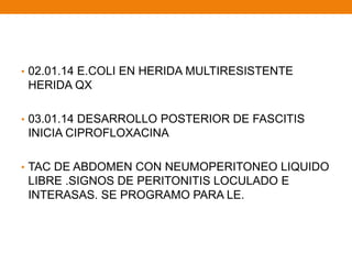 • 02.01.14 E.COLI EN HERIDA MULTIRESISTENTE
HERIDA QX
• 03.01.14 DESARROLLO POSTERIOR DE FASCITIS
INICIA CIPROFLOXACINA
• TAC DE ABDOMEN CON NEUMOPERITONEO LIQUIDO
LIBRE .SIGNOS DE PERITONITIS LOCULADO E
INTERASAS. SE PROGRAMO PARA LE.
 