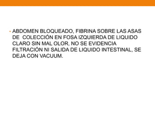 • ABDOMEN BLOQUEADO, FIBRINA SOBRE LAS ASAS
DE COLECCIÓN EN FOSA IZQUIERDA DE LIQUIDO
CLARO SIN MAL OLOR, NO SE EVIDENCIA
FILTRACIÓN NI SALIDA DE LIQUIDO INTESTINAL, SE
DEJA CON VACUUM.
 