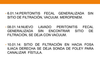 • 6.01.14:PERITONITIS FECAL GENERALIZADA SIN
SITIO DE FILTRACIÓN, VACUUM. MEROPENEM.
• 08.01.14:NUEVO LAVADO PERITONITIS FECAL
GENERALIZADA SIN ENCONTRAR SITIO DE
FILTRACIÓN, SE DEJA CON VACUUM.
• 10.01.14: SITIO DE FILTRACIÓN EN HACIA FOSA
ILIACA DERECHA SE DEJA SONDA DE FOLEY PARA
CANALIZAR FÍSTULA.
 