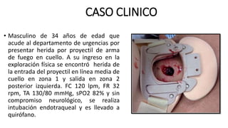 CASO CLINICO
• Masculino de 34 años de edad que
acude al departamento de urgencias por
presentar herida por proyectil de arma
de fuego en cuello. A su ingreso en la
exploración física se encontró herida de
la entrada del proyectil en línea media de
cuello en zona 1 y salida en zona 2
posterior izquierda. FC 120 lpm, FR 32
rpm, TA 130/80 mmHg, sPO2 82% y sin
compromiso neurológico, se realiza
intubación endotraqueal y es llevado a
quirófano.
 