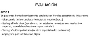 EVALUACIÓN
ZONA 1
En pacientes hemodinamicamente estables con heridas penetrantes iniciar con:
- Ultarsonido (lesión cardiaca, hemotorax, neumotórax…)
- Radiografía de tórax (ver el curso del artefacto, hematoma en mediastino
superior, base del cuello y área supraclavicular)
- Tomografía Computarizada (centros especializados de trauma)
- Angiografia por substracción digital
 