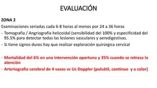 EVALUACIÓN
ZONA 2
Examinaciones seriadas cada 6-8 horas al menos por 24 a 36 horas
- Tomografia / Angriografia helicoidal (sensibilidad del 100% y especificidad del
95.5% para detectar todas las lesiones vasculares y aerodigestivas.
- Si tiene signos duros hay que realizar exploración quirúrgica cervical
- Mortalidad del 6% en una intervención oportuna y 35% cuando se retrasa la
atención
- Arteriografia cerebral de 4 vasos vs Us Doppler (pulsátil, continuo y a color)
 