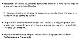• Radiografía de Cuello usualmente demuestra enfisema a nivel retrofaringeo o
retroesofagico en tejidos blandos
• El neumomediastino se observa en los paceintes que tuvieron retraso en su
atención en los centro de trauma.
• Los pacientes que no tienen o tienen poca molestia al deglutir puede que
tengan una lesión minima o se encuentren sanos, por lo que el tratamiento
será solo Observación.
• Pacientes con síntomas y signos moderados el diagnostico estándar es:
Esofagograma y Endoscopía
 