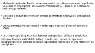 • Medios de contraste: Puede causar neumonitis necrotizante y edema de pulmón.
Gastrografin (meglumina) si se aspira. Precisión de 57 – 80%. Si es negativo se
realiza trago de bario.
• El estudio a seguir posterior a un estudio contrastado negativo es: endoscopia
flexible.
• Un estudio negativo contrastado + endoscopia negativa: precisión cercana al
100%
• La laringoscopia diagnostica las lesiones supragloticas, glóticas y subgloticas
(ejemplo: fractura vertical del cartílago tiroides con ruptura del ligamento
tiroepiglotico es un ejemplo de lesión supraglotica resultando en una retracción de
la epiglotis)
 