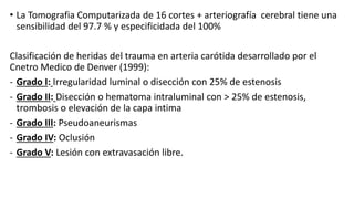 • La Tomografia Computarizada de 16 cortes + arteriografía cerebral tiene una
sensibilidad del 97.7 % y especificidada del 100%
Clasificación de heridas del trauma en arteria carótida desarrollado por el
Cnetro Medico de Denver (1999):
- Grado I: Irregularidad luminal o disección con 25% de estenosis
- Grado II: Disección o hematoma intraluminal con > 25% de estenosis,
trombosis o elevación de la capa intima
- Grado III: Pseudoaneurismas
- Grado IV: Oclusión
- Grado V: Lesión con extravasación libre.
 