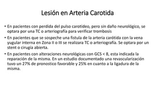 Lesión en Arteria Carotida
• En pacientes con perdida del pulso carotideo, pero sin daño neurológico, se
optara por una TC o arteriografía para verificar trombosis
• En pacientes que se sospeche una fistula de la arteria carótida con la vena
yugular interna en Zona II o III se realizara TC o arteriografía. Se optara por un
stent o cirugía abierta.
• En pacientes con alteraciones neurológicas con GCS < 8, esta indicada la
reparación de la misma. En un estudio documentado una revascularización
tuvo un 27% de pronostico favorable y 25% en cuanto a la ligadura de la
misma.
 