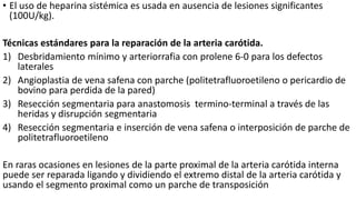 • El uso de heparina sistémica es usada en ausencia de lesiones significantes
(100U/kg).
Técnicas estándares para la reparación de la arteria carótida.
1) Desbridamiento mínimo y arteriorrafia con prolene 6-0 para los defectos
laterales
2) Angioplastia de vena safena con parche (politetrafluoroetileno o pericardio de
bovino para perdida de la pared)
3) Resección segmentaria para anastomosis termino-terminal a través de las
heridas y disrupción segmentaria
4) Resección segmentaria e inserción de vena safena o interposición de parche de
politetrafluoroetileno
En raras ocasiones en lesiones de la parte proximal de la arteria carótida interna
puede ser reparada ligando y dividiendo el extremo distal de la arteria carótida y
usando el segmento proximal como un parche de transposición
 
