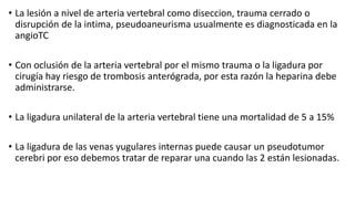 • La lesión a nivel de arteria vertebral como diseccion, trauma cerrado o
disrupción de la intima, pseudoaneurisma usualmente es diagnosticada en la
angioTC
• Con oclusión de la arteria vertebral por el mismo trauma o la ligadura por
cirugía hay riesgo de trombosis anterógrada, por esta razón la heparina debe
administrarse.
• La ligadura unilateral de la arteria vertebral tiene una mortalidad de 5 a 15%
• La ligadura de las venas yugulares internas puede causar un pseudotumor
cerebri por eso debemos tratar de reparar una cuando las 2 están lesionadas.
 
