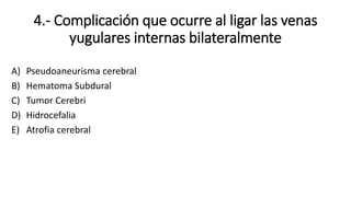 4.- Complicación que ocurre al ligar las venas
yugulares internas bilateralmente
A) Pseudoaneurisma cerebral
B) Hematoma Subdural
C) Tumor Cerebri
D) Hidrocefalia
E) Atrofia cerebral
 