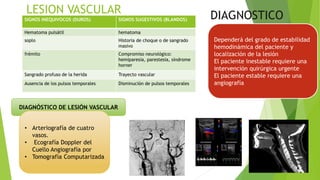 DIAGNOSTICO
DIAGNÓSTICO DE LESIÓN VASCULAR
• Arteriografía de cuatro
vasos.
• Ecografía Doppler del
Cuello Angiografía por
• Tomografía Computarizada
SIGNOS INEQUIVOCOS (DUROS) SIGNOS SUGESTIVOS (BLANDOS)
Hematoma pulsátil hematoma
soplo Historia de choque o de sangrado
masivo
frémito Compromiso neurológico:
hemiparesia, parestesia, síndrome
horner
Sangrado profuso de la herida Trayecto vascular
Ausencia de los pulsos temporales Disminución de pulsos temporales
Dependerá del grado de estabilidad
hemodinámica del paciente y
localización de la lesión
El paciente inestable requiere una
intervención quirúrgica urgente
El paciente estable requiere una
angiografía
 