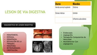 DIAGNOSTICO DE LESION DIGESTIVA
• HEMATEMESIS.
• DISFAGIA.
• ODINOFAGIA.
• DESVIACIÓN DE LA
TRÁQUEA.
• HEMATOMA
• RETROFARÍNGEO.
• CREPITACIÓN.
• Endoscopia
• Angiografía
• Tomografía Computariza da
Helicoidal
• Multidetector Con
angiograma
 