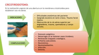 CRICOTIROIDOTOMÍA
Es la realización urgente de una abertura en la membrana cricotiroidea para
establecer una vía aérea
• Dificultades anatómicas del paciente
• Sangrado excesivo en nariz o boca. Trauma facial
masivo.
• Obstrucción de la vía aérea superior por
angioedema, trauma, quemaduras y cuerpo
extraño.
INDICACIONES
COMPLICACIONES
• Estenosis subglótica
• Hemorragia (si se lesionan vasos tiroideos).
• Perforación traqueal o esofágica.
• Enfisema subcutáneo.
• Neumotórax.
• Neumomediastino.
• Infección.
• Disfonía.
 