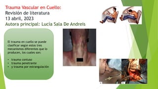 Trauma Vascular en Cuello:
Revisión de literatura
13 abril, 2023
Autora principal: Lucía Sala De Andreis
El trauma en cuello se puede
clasificar según estos tres
mecanismos diferentes que lo
producen, los cuales son:
• trauma contuso
• trauma penetrante
• y trauma por estrangulación
 