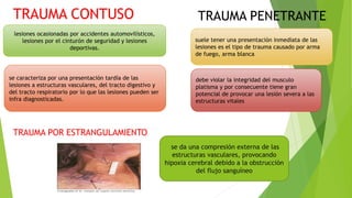lesiones ocasionadas por accidentes automovilísticos,
lesiones por el cinturón de seguridad y lesiones
deportivas.
se caracteriza por una presentación tardía de las
lesiones a estructuras vasculares, del tracto digestivo y
del tracto respiratorio por lo que las lesiones pueden ser
infra diagnosticadas.
TRAUMA CONTUSO
suele tener una presentación inmediata de las
lesiones es el tipo de trauma causado por arma
de fuego, arma blanca
TRAUMA PENETRANTE
debe violar la integridad del musculo
platisma y por consecuente tiene gran
potencial de provocar una lesión severa a las
estructuras vitales
TRAUMA POR ESTRANGULAMIENTO
se da una compresión externa de las
estructuras vasculares, provocando
hipoxia cerebral debido a la obstrucción
del flujo sanguíneo
 